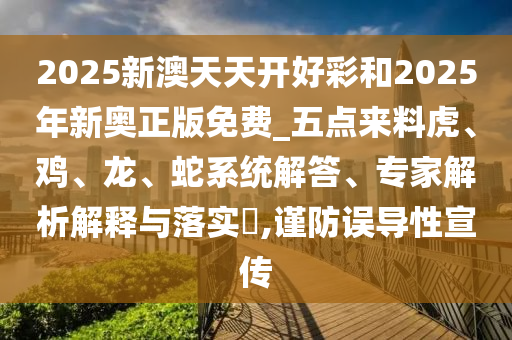 2025新澳天天开好彩和2025年新奥正版免费_五点来料虎、鸡、龙、蛇系统解答、专家解析解释与落实?,谨防误导性宣传